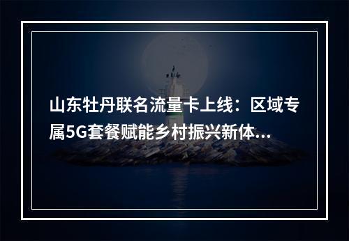 山东牡丹联名流量卡上线：区域专属5G套餐赋能乡村振兴新体验