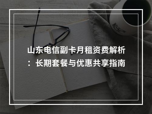 山东电信副卡月租资费解析：长期套餐与优惠共享指南