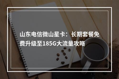 山东电信微山星卡：长期套餐免费升级至185G大流量攻略