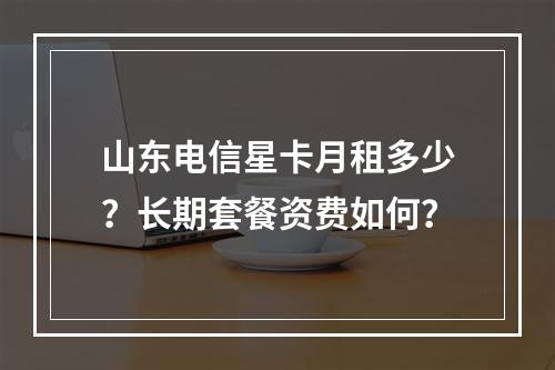 山东电信星卡月租多少？长期套餐资费如何？