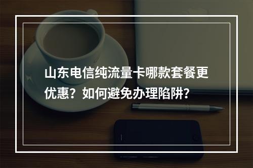 山东电信纯流量卡哪款套餐更优惠？如何避免办理陷阱？