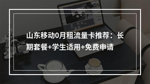山东移动0月租流量卡推荐：长期套餐+学生适用+免费申请