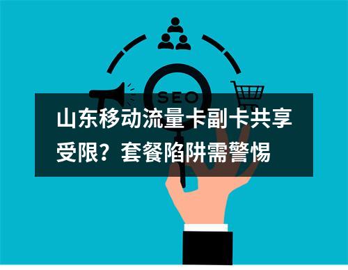 山东移动流量卡副卡共享受限？套餐陷阱需警惕