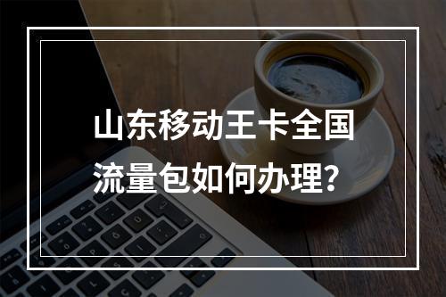 山东移动王卡全国流量包如何办理？