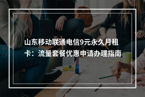 山东移动联通电信9元永久月租卡：流量套餐优惠申请办理指南
