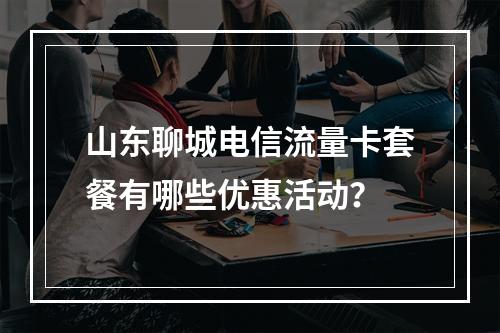 山东聊城电信流量卡套餐有哪些优惠活动？