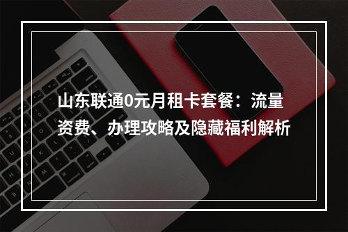 山东联通0元月租卡套餐：流量资费、办理攻略及隐藏福利解析