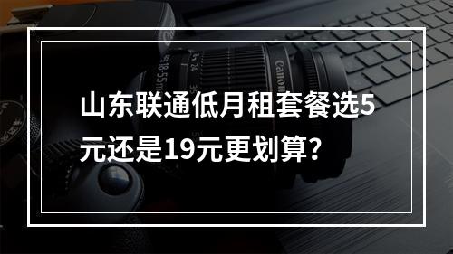 山东联通低月租套餐选5元还是19元更划算？