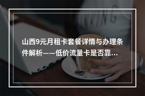 山西9元月租卡套餐详情与办理条件解析——低价流量卡是否靠谱？