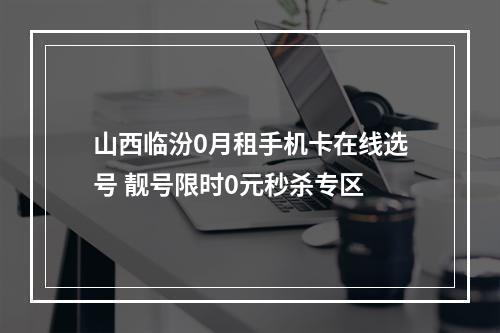 山西临汾0月租手机卡在线选号 靓号限时0元秒杀专区