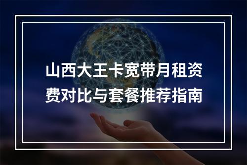 山西大王卡宽带月租资费对比与套餐推荐指南