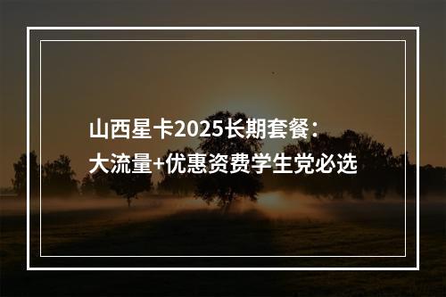 山西星卡2025长期套餐：大流量+优惠资费学生党必选