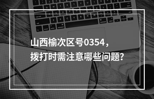 山西榆次区号0354，拨打时需注意哪些问题？