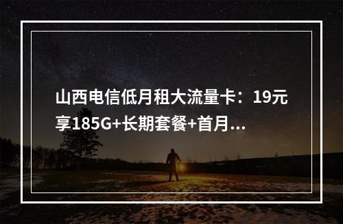 山西电信低月租大流量卡：19元享185G+长期套餐+首月免租