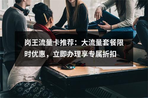 岗王流量卡推荐：大流量套餐限时优惠，立即办理享专属折扣