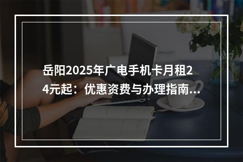 岳阳2025年广电手机卡月租24元起：优惠资费与办理指南推荐