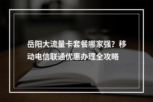 岳阳大流量卡套餐哪家强？移动电信联通优惠办理全攻略