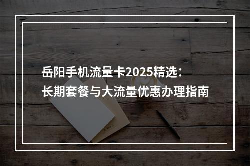 岳阳手机流量卡2025精选：长期套餐与大流量优惠办理指南