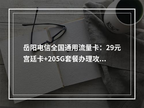 岳阳电信全国通用流量卡：29元宫廷卡+205G套餐办理攻略
