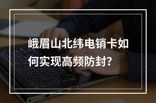 峨眉山北纬电销卡如何实现高频防封？