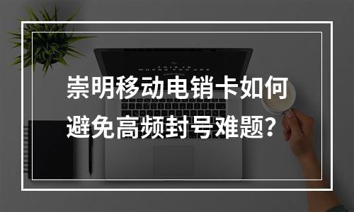 崇明移动电销卡如何避免高频封号难题？