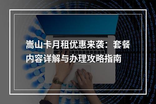嵩山卡月租优惠来袭：套餐内容详解与办理攻略指南