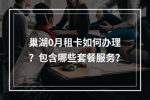 巢湖0月租卡如何办理？包含哪些套餐服务？