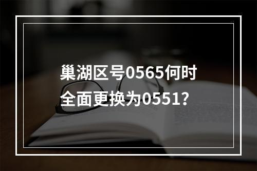 巢湖区号0565何时全面更换为0551？