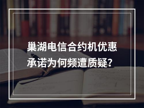 巢湖电信合约机优惠承诺为何频遭质疑？