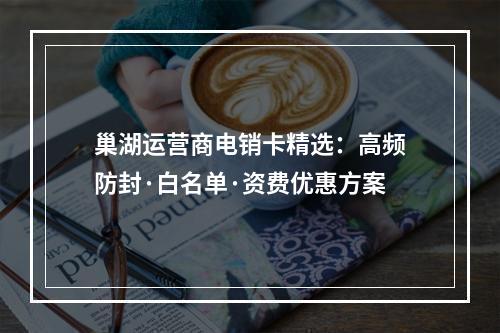 巢湖运营商电销卡精选：高频防封·白名单·资费优惠方案