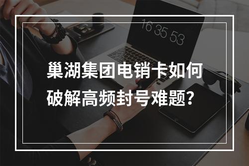巢湖集团电销卡如何破解高频封号难题？