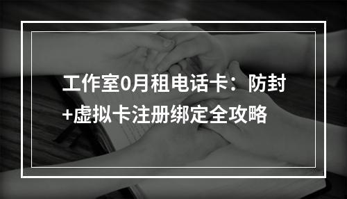 工作室0月租电话卡：防封+虚拟卡注册绑定全攻略