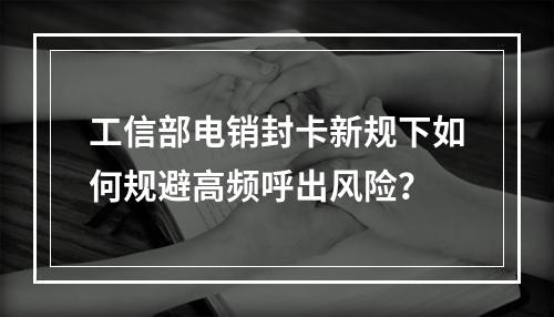 工信部电销封卡新规下如何规避高频呼出风险？