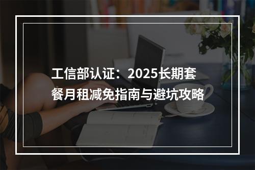 工信部认证：2025长期套餐月租减免指南与避坑攻略