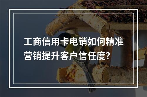 工商信用卡电销如何精准营销提升客户信任度？