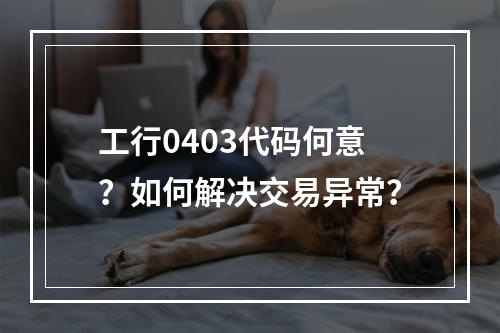 工行0403代码何意？如何解决交易异常？