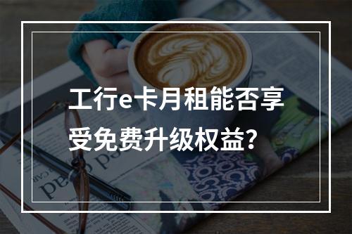 工行e卡月租能否享受免费升级权益？