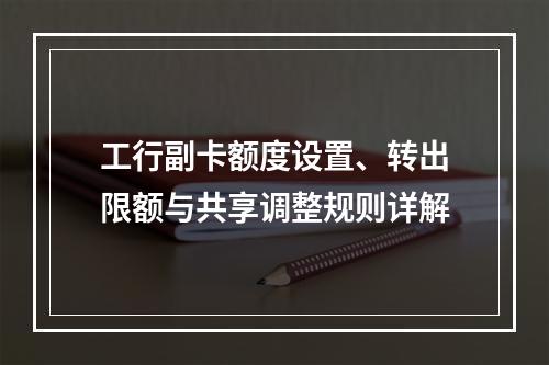 工行副卡额度设置、转出限额与共享调整规则详解