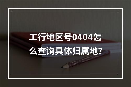 工行地区号0404怎么查询具体归属地？