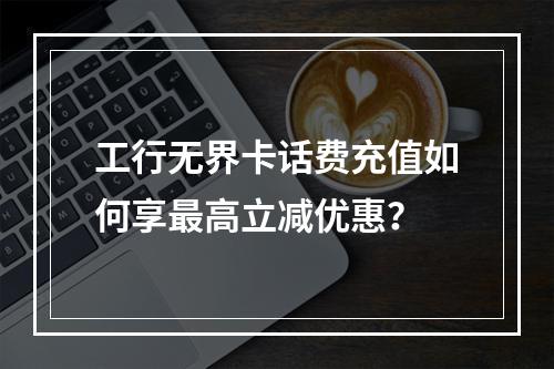 工行无界卡话费充值如何享最高立减优惠？