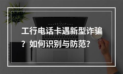 工行电话卡遇新型诈骗？如何识别与防范？