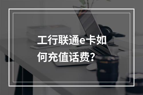 工行联通e卡如何充值话费？