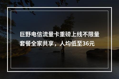 巨野电信流量卡重磅上线不限量套餐全家共享，人均低至36元