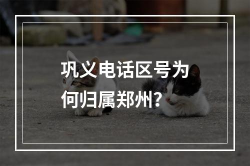 巩义电话区号为何归属郑州？