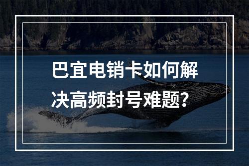 巴宜电销卡如何解决高频封号难题？