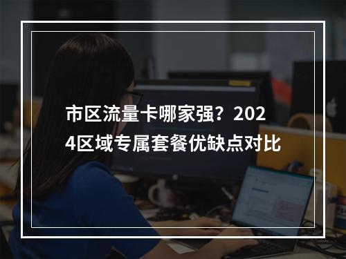 市区流量卡哪家强？2024区域专属套餐优缺点对比