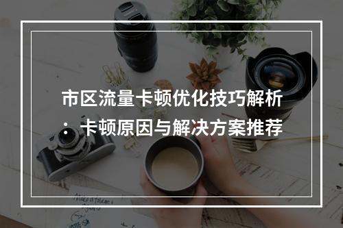 市区流量卡顿优化技巧解析：卡顿原因与解决方案推荐