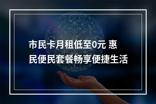 市民卡月租低至0元 惠民便民套餐畅享便捷生活