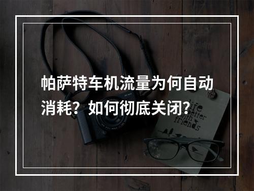 帕萨特车机流量为何自动消耗？如何彻底关闭？