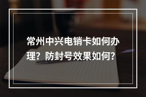 常州中兴电销卡如何办理？防封号效果如何？